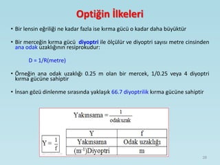 Optiğin İlkeleri
• Bir lensin eğriliği ne kadar fazla ise kırma gücü o kadar daha büyüktür
• Bir merceğin kırma gücü diyoptri ile ölçülür ve diyoptri sayısı metre cinsinden
ana odak uzaklığının resiprokudur:
D = 1/R(metre)
• Örneğin ana odak uzaklığı 0.25 m olan bir mercek, 1/0.25 veya 4 diyoptri
kırma gücüne sahiptir
• İnsan gözü dinlenme sırasında yaklaşık 66.7 diyoptrilik kırma gücüne sahiptir
28
 