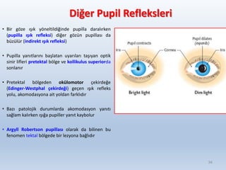 Diğer Pupil Refleksleri
• Bir göze ışık yöneltildiğinde pupilla daralırken
(pupilla ışık refleksi) diğer gözün pupillası da
büzülür (indirekt ışık refleksi)
• Pupilla yanıtlarını başlatan uyarıları taşıyan optik
sinir lifleri pretektal bölge ve kollikulus superiorda
sonlanır
• Pretektal bölgeden okülomotor çekirdeğe
(Edinger-Westphal çekirdeği) geçen ışık refleks
yolu, akomodasyona ait yoldan farklıdır
• Bazı patolojik durumlarda akomodasyon yanıtı
sağlam kalırken ışığa pupiller yanıt kaybolur
• Argyll Robertson pupillası olarak da bilinen bu
fenomen tektal bölgede bir lezyona bağlıdır
34
 