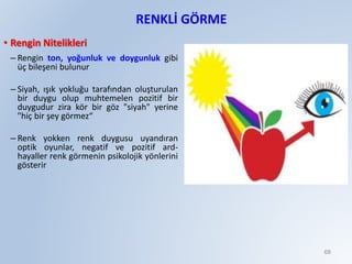 RENKLİ GÖRME
• Rengin Nitelikleri
– Rengin ton, yoğunluk ve doygunluk gibi
üç bileşeni bulunur
– Siyah, ışık yokluğu tarafından oluşturulan
bir duygu olup muhtemelen pozitif bir
duygudur zira kör bir göz "siyah" yerine
"hiç bir şey görmez“
– Renk yokken renk duygusu uyandıran
optik oyunlar, negatif ve pozitif ard-
hayaller renk görmenin psikolojik yönlerini
gösterir
68
 