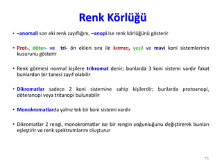 Renk Körlüğü
• –anomali son eki renk zayıflığını, –anopi ise renk körlüğünü gösterir
• Prot-, döter- ve tri- ön ekleri sıra ile kırmızı, yeşil ve mavi koni sistemlerinin
kusurunu gösterir
• Renk görmesi normal kişilere trikromat denir; bunlarda 3 koni sistemi vardır fakat
bunlardan bir tanesi zayıf olabilir
• Dikromatlar sadece 2 koni sistemine sahip kişilerdir; bunlarda protoanopi,
döteranopi veya tritanopi bulunabilir
• Monokromatlarda yalnız tek bir koni sistemi vardır
• Dikromatlar 2 rengi, monokromatlar ise bir rengin yoğunluğunu değiştirerek bunları
eşleştirir ve renk spektrumlarını oluşturur
73
 