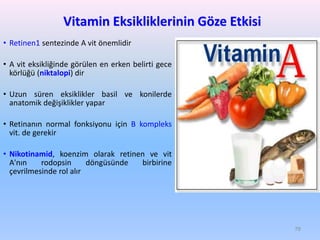 Vitamin Eksikliklerinin Göze Etkisi
• Retinen1 sentezinde A vit önemlidir
• A vit eksikliğinde görülen en erken belirti gece
körlüğü (niktalopi) dir
• Uzun süren eksiklikler basil ve konilerde
anatomik değişiklikler yapar
• Retinanın normal fonksiyonu için B kompleks
vit. de gerekir
• Nikotinamid, koenzim olarak retinen ve vit
A'nın rodopsin döngüsünde birbirine
çevrilmesinde rol alır
78
 