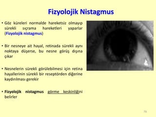 Fizyolojik Nistagmus
• Göz küreleri normalde hareketsiz olmayıp
sürekli sıçrama hareketleri yaparlar
(Fizyolojik nistagmus)
• Bir nesneye ait hayal, retinada sürekli aynı
noktaya düşerse, bu nesne görüş dışına
çıkar
• Nesnelerin sürekli görülebilmesi için retina
hayallerinin sürekli bir reseptörden diğerine
kaydırılması gerekir
• Fizyolojik nistagmus görme keskinliğini
belirler
79
 