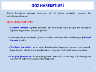 GÖZ HAREKETLERİ
• Görme hayallerini retinaya düşürmek için iki gözün hareketleri arasında bir
koordinasyon bulunur
• Gözde 4 tip hareket vardır:
– Sakkadik hareket sıçrama şeklinde ani hareketler olup bakışın bir nesneden
diğerine kaydırılması sırasında görülür
– Yumuşak izleme hareketleri gözlerin hareket eden nesneleri izlerken yaptığı izleyici
hareket türüdür
– Vestibüler hareketler yarım daire kanallarından başlayan uyarılara yanıt olarak,
başın hareket ettirilmesi sırasında bakışın nesne üzerinde sabit kalmasını sağlar
– Kavuşum (konverjans) hareketleri gözlerin yakındaki bir nesneye bakarken görme
eksenlerini birbirine yaklaştıran hareketlerdir
92
 