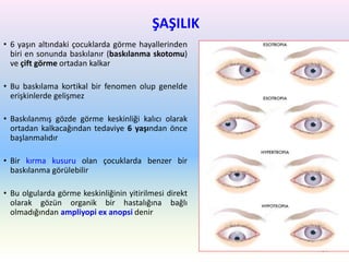 ŞAŞILIK
• 6 yaşın altındaki çocuklarda görme hayallerinden
biri en sonunda baskılanır (baskılanma skotomu)
ve çift görme ortadan kalkar
• Bu baskılama kortikal bir fenomen olup genelde
erişkinlerde gelişmez
• Baskılanmış gözde görme keskinliği kalıcı olarak
ortadan kalkacağından tedaviye 6 yaşından önce
başlanmalıdır
• Bir kırma kusuru olan çocuklarda benzer bir
baskılanma görülebilir
• Bu olgularda görme keskinliğinin yitirilmesi direkt
olarak gözün organik bir hastalığına bağlı
olmadığından ampliyopi ex anopsi denir
94
 