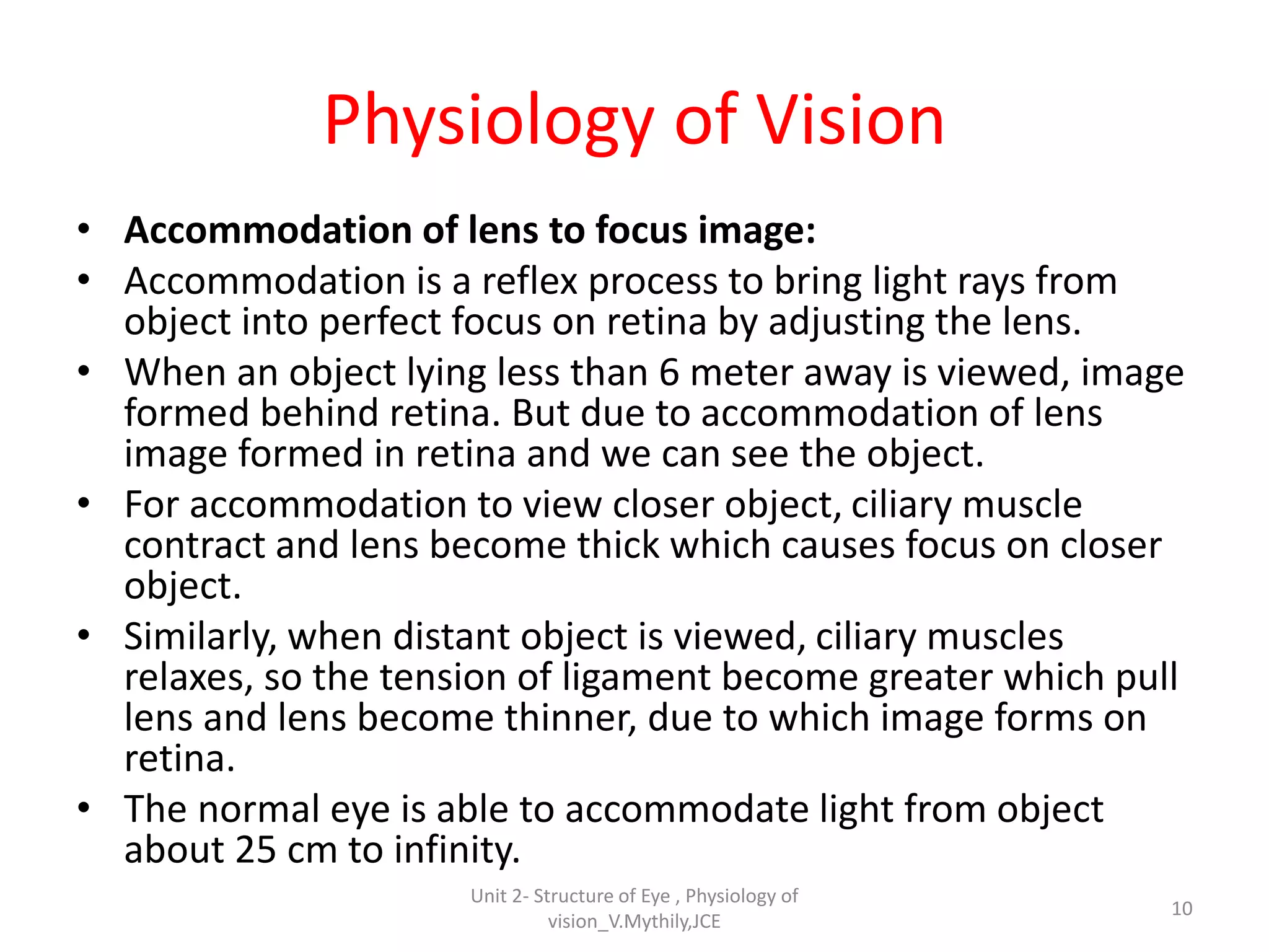 Physiology of Vision
• Accommodation of lens to focus image:
• Accommodation is a reflex process to bring light rays from
object into perfect focus on retina by adjusting the lens.
• When an object lying less than 6 meter away is viewed, image
formed behind retina. But due to accommodation of lens
image formed in retina and we can see the object.
• For accommodation to view closer object, ciliary muscle
contract and lens become thick which causes focus on closer
object.
• Similarly, when distant object is viewed, ciliary muscles
relaxes, so the tension of ligament become greater which pull
lens and lens become thinner, due to which image forms on
retina.
• The normal eye is able to accommodate light from object
about 25 cm to infinity.
10
Unit 2- Structure of Eye , Physiology of
vision_V.Mythily,JCE
 