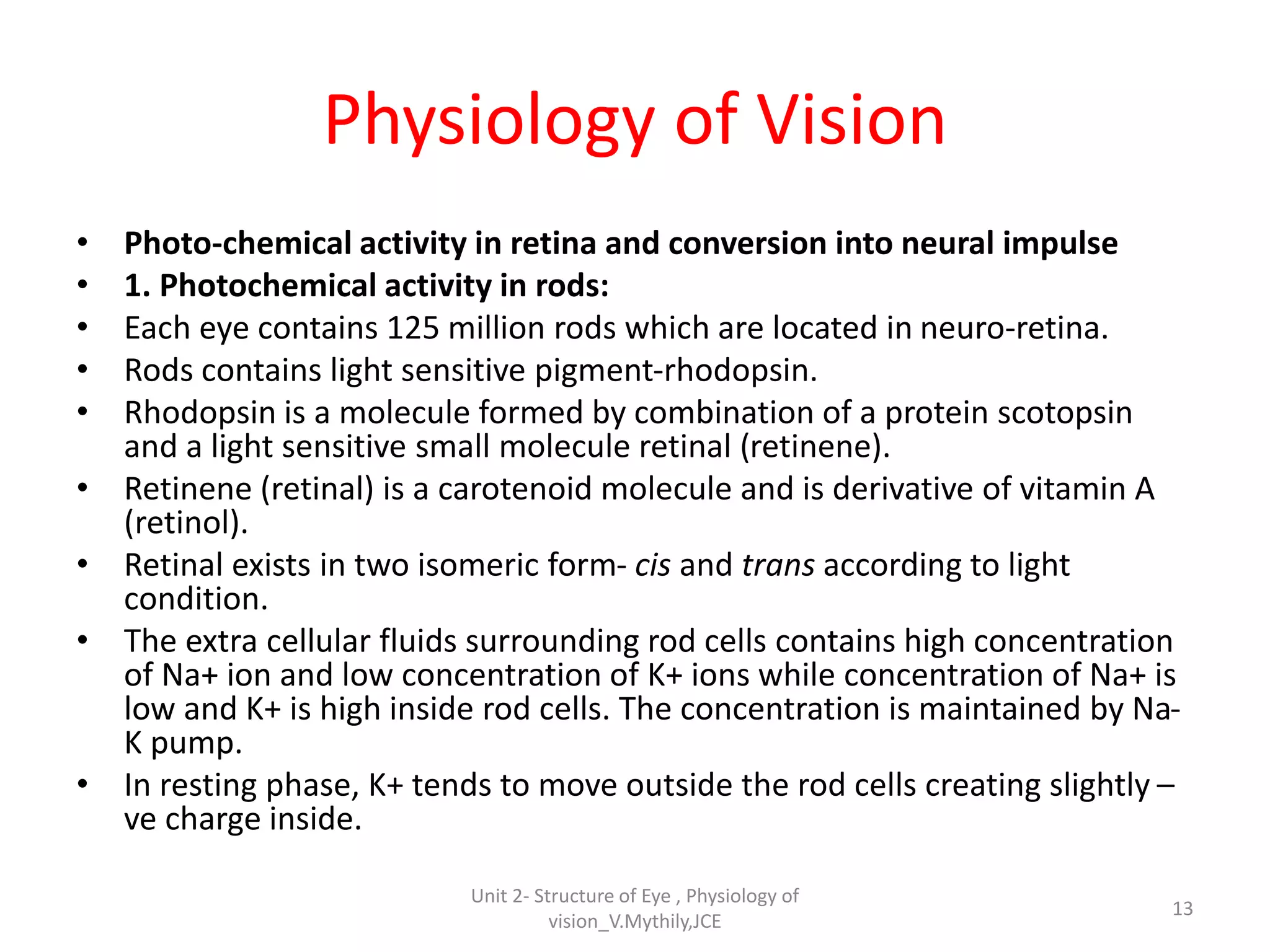 Physiology of Vision
• Photo-chemical activity in retina and conversion into neural impulse
• 1. Photochemical activity in rods:
• Each eye contains 125 million rods which are located in neuro-retina.
• Rods contains light sensitive pigment-rhodopsin.
• Rhodopsin is a molecule formed by combination of a protein scotopsin
and a light sensitive small molecule retinal (retinene).
• Retinene (retinal) is a carotenoid molecule and is derivative of vitamin A
(retinol).
• Retinal exists in two isomeric form- cis and trans according to light
condition.
• The extra cellular fluids surrounding rod cells contains high concentration
of Na+ ion and low concentration of K+ ions while concentration of Na+ is
low and K+ is high inside rod cells. The concentration is maintained by Na-
K pump.
• In resting phase, K+ tends to move outside the rod cells creating slightly –
ve charge inside.
13
Unit 2- Structure of Eye , Physiology of
vision_V.Mythily,JCE
 