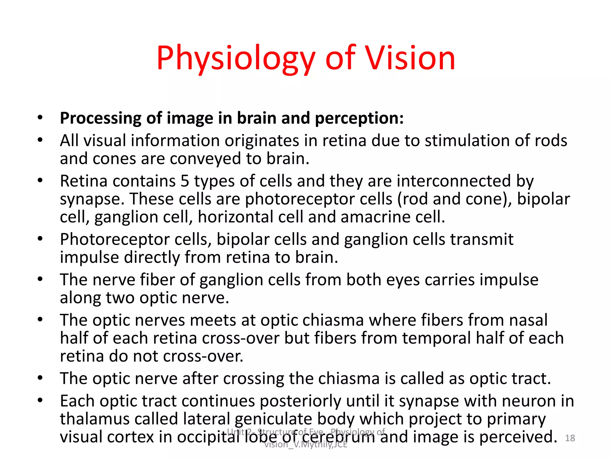 Physiology of Vision
• Processing of image in brain and perception:
• All visual information originates in retina due to stimulation of rods
and cones are conveyed to brain.
• Retina contains 5 types of cells and they are interconnected by
synapse. These cells are photoreceptor cells (rod and cone), bipolar
cell, ganglion cell, horizontal cell and amacrine cell.
• Photoreceptor cells, bipolar cells and ganglion cells transmit
impulse directly from retina to brain.
• The nerve fiber of ganglion cells from both eyes carries impulse
along two optic nerve.
• The optic nerves meets at optic chiasma where fibers from nasal
half of each retina cross-over but fibers from temporal half of each
retina do not cross-over.
• The optic nerve after crossing the chiasma is called as optic tract.
• Each optic tract continues posteriorly until it synapse with neuron in
thalamus called lateral geniculate body which project to primary
visual cortex in occipital lobe of cerebrum and image is perceived. 18
Unit 2- Structure of Eye , Physiology of
vision_V.Mythily,JCE
 