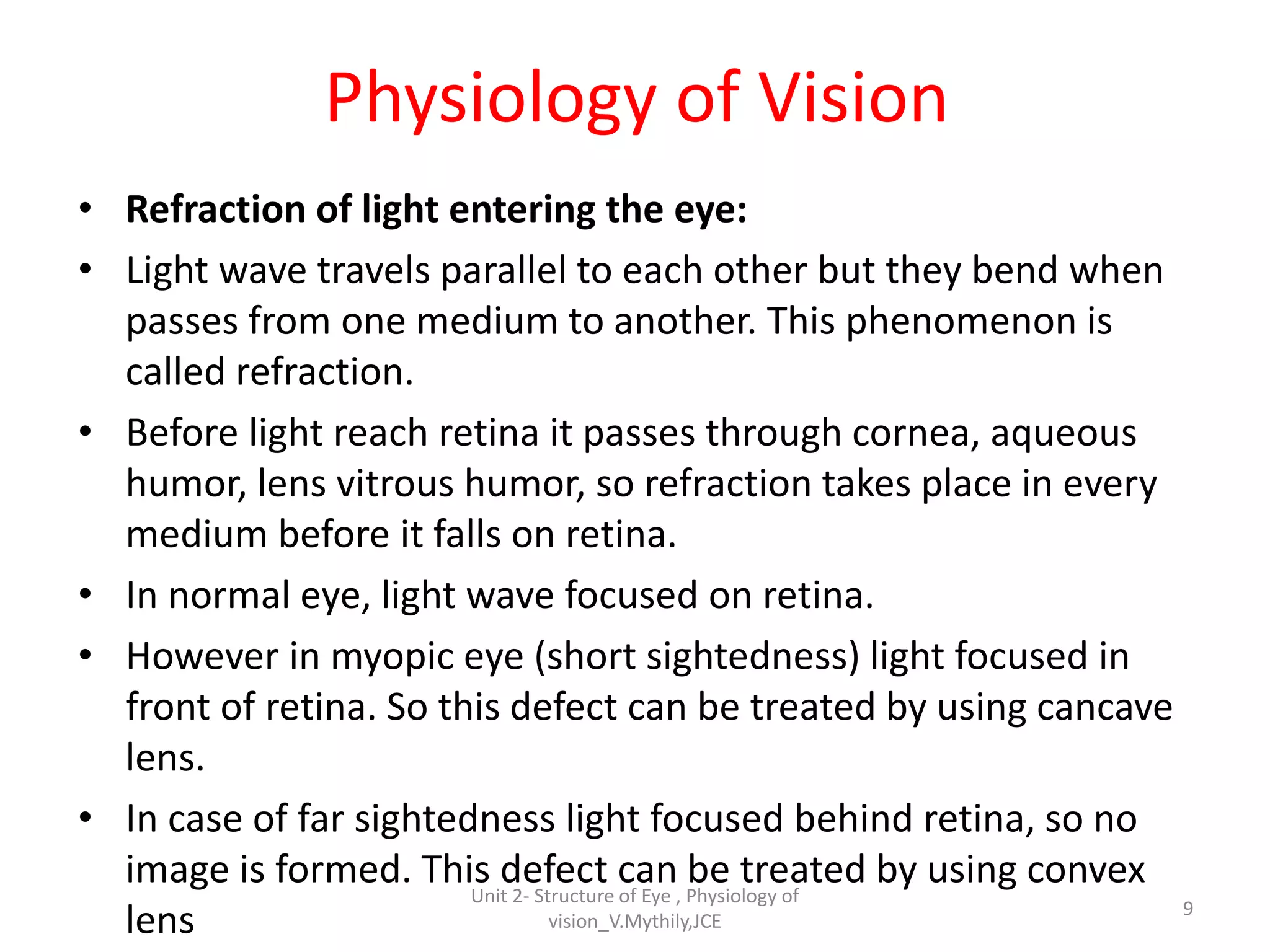 Physiology of Vision
• Refraction of light entering the eye:
• Light wave travels parallel to each other but they bend when
passes from one medium to another. This phenomenon is
called refraction.
• Before light reach retina it passes through cornea, aqueous
humor, lens vitrous humor, so refraction takes place in every
medium before it falls on retina.
• In normal eye, light wave focused on retina.
• However in myopic eye (short sightedness) light focused in
front of retina. So this defect can be treated by using cancave
lens.
• In case of far sightedness light focused behind retina, so no
image is formed. This defect can be treated by using convex
lens 9
Unit 2- Structure of Eye , Physiology of
vision_V.Mythily,JCE
 