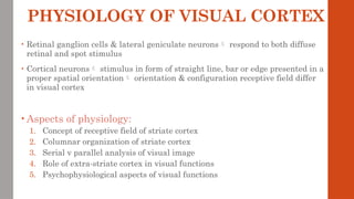 PHYSIOLOGY OF VISUAL CORTEX
• Retinal ganglion cells & lateral geniculate neurons respond to both diffuse
retinal and spot stimulus
• Cortical neurons stimulus in form of straight line, bar or edge presented in a
proper spatial orientation orientation & configuration receptive field differ
in visual cortex
• Aspects of physiology:
1. Concept of receptive field of striate cortex
2. Columnar organization of striate cortex
3. Serial v parallel analysis of visual image
4. Role of extra-striate cortex in visual functions
5. Psychophysiological aspects of visual functions
 