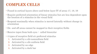 COMPLEX CELLS
• Found in cortical layers above and below layer IV of areas 17, 18, 19
• Require preferred orientation of linear stimulus but are less dependent upon
the location of a stimulus in the visual field
• Respond maximally when stimulus is moved laterally without change in
orientation
• On and off areas cannot be mapped in their receptive fields
• Receive input from both eyes called binocular
• 4 types of receptive field a/c preferred stimulus
1. Activated by a slit-nonuniform field
2. Activated by a slit-uniform field
3. Activated by an edge
4. Activated by a dark bar
 
