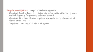 • Depth perception 2 separate column systems
 Constant depth column contains binocular units with exactly same
retinal disparity for properly oriented stimuli
 Constant direction columns points perpendicular to the center of
contralateral eye
 Together localize points in a 3D space
 