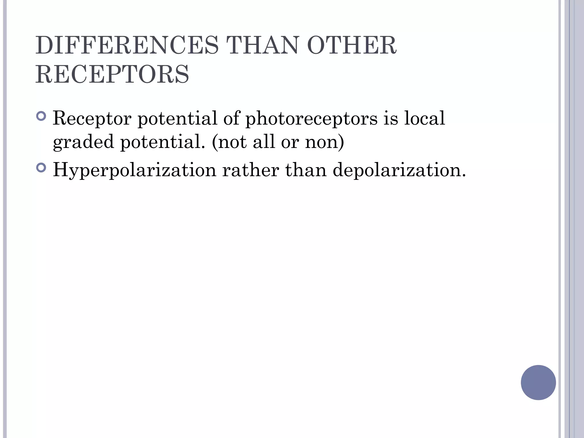 DIFFERENCES THAN OTHER
RECEPTORS
 Receptor potential of photoreceptors is local
graded potential. (not all or non)
 Hyperpolarization rather than depolarization.
 