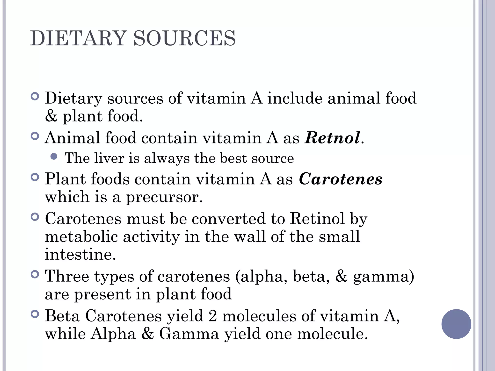 DIETARY SOURCES
 Dietary sources of vitamin A include animal food
& plant food.
 Animal food contain vitamin A as Retnol.
 The liver is always the best source
 Plant foods contain vitamin A as Carotenes
which is a precursor.
 Carotenes must be converted to Retinol by
metabolic activity in the wall of the small
intestine.
 Three types of carotenes (alpha, beta, & gamma)
are present in plant food
 Beta Carotenes yield 2 molecules of vitamin A,
while Alpha & Gamma yield one molecule.
 