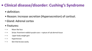 • Clinical disease/disorder: Cushing’s Syndrome
• definition:
• Reason: increase secretion (Hypersecretion) of cortisol.
• Gland: Adrenal cortex
• Features:
• • Moon like face
• • Striae: Prominent reddish purple scars – rupture of sub dermal tissue
• • Upper body weight gain
• • Hypertensive
• • Skin that bruises easily.
 