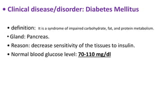 • Clinical disease/disorder: Diabetes Mellitus
• definition: It is a syndrome of impaired carbohydrate, fat, and protein metabolism.
• Gland: Pancreas.
• Reason: decrease sensitivity of the tissues to insulin.
• Normal blood glucose level: 70-110 mg/dl
 