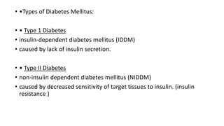 • •Types of Diabetes Mellitus:
• • Type 1 Diabetes
• insulin-dependent diabetes mellitus (IDDM)
• caused by lack of insulin secretion.
• • Type II Diabetes
• non-insulin dependent diabetes mellitus (NIDDM)
• caused by decreased sensitivity of target tissues to insulin. (insulin
resistance )
 