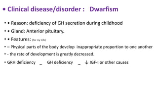 • Clinical disease/disorder : Dwarfism
• • Reason: deficiency of GH secretion during childhood
• • Gland: Anterior pituitary.
• • Features: (For my Info)
• – Physical parts of the body develop inappropriate proportion to one another
• - the rate of development is greatly decreased.
• GRH deficiency _ GH deficiency _ ↓ IGF-I or other causes
 
