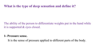What is the type of deep sensation and define it?
The ability of the person to differentiate weights put in the hand while
it is supported & eyes closed.
1- Pressure sense.
It is the sense of pressure applied to different parts of the body.
 