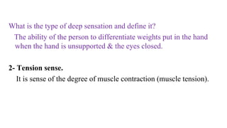 What is the type of deep sensation and define it?
The ability of the person to differentiate weights put in the hand
when the hand is unsupported & the eyes closed.
2- Tension sense.
It is sense of the degree of muscle contraction (muscle tension).
 