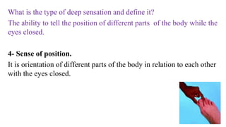 What is the type of deep sensation and define it?
The ability to tell the position of different parts of the body while the
eyes closed.
4- Sense of position.
It is orientation of different parts of the body in relation to each other
with the eyes closed.
 