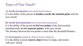 Types of Fine Touch?
A) Tactile localization (one point localization):
It is the ability of the person to localize exactly the touched point with his
eyes closed.
B) Tactile discrimination (two point discrimination):
It is the ability of the person to feel two points of the skin touched
simultaneously as two separate points, with eyes closed.
The distance between the two points is more than the threshold distance.
C) Stereognosis (judge & choose known objects):
It is the ability to know known object from its shape, and texture
with eyes closed
 