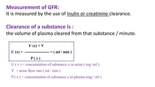 Measurement of GFR:
It is measured by the use of Inulin or creatinine clearance.
Clearance of a substance is :
the volume of plasma cleared from that substance / minute.
U (x) × V
C (x) = ------------------- = ( ml / min )
P ( x )
U ( x ) = concentration of substance x in urine ( mg /ml ).
V = urine flow rate ( ml / min )
P ( x ) = concentration of substance x in plasma (mg / ml )
 