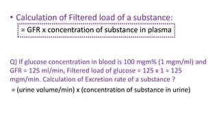 • Calculation of Filtered load of a substance:
= GFR x concentration of substance in plasma
Q) If glucose concentration in blood is 100 mgm% (1 mgm/ml) and
GFR = 125 ml/min, Filtered load of glucose = 125 x 1 = 125
mgm/min. Calculation of Excretion rate of a substance ?
= (urine volume/min) x (concentration of substance in urine)
 