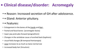 • Clinical disease/disorder: Acromegaly
• • Reason: Increased secretion of GH after adolosence.
• • Gland: Anterior pituitary.
• • Features:
• Enlargement in the bones of the hands and feet ,
• frontal and facial bones (acromegalic facies)
• lower jaw protrudes forward (prognathism)
• Changes in the vertebrae cause a hunched back (kyphosis)
• visual field changes (Bi-temporal hemianopia)
• nose increases to as much as twice normal size
• Increased body hair (hirsutism)
 