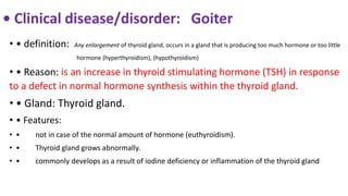 • Clinical disease/disorder: Goiter
• • definition: Any enlargement of thyroid gland, occurs in a gland that is producing too much hormone or too little
hormone (hyperthyroidism), (hypothyroidism)
• • Reason: is an increase in thyroid stimulating hormone (TSH) in response
to a defect in normal hormone synthesis within the thyroid gland.
• • Gland: Thyroid gland.
• • Features:
• • not in case of the normal amount of hormone (euthyroidism).
• • Thyroid gland grows abnormally.
• • commonly develops as a result of iodine deficiency or inflammation of the thyroid gland
 