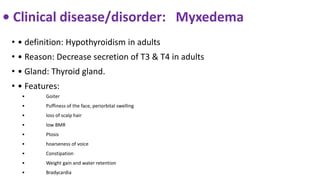 • Clinical disease/disorder: Myxedema
• • definition: Hypothyroidism in adults
• • Reason: Decrease secretion of T3 & T4 in adults
• • Gland: Thyroid gland.
• • Features:
• Goiter
• Puffiness of the face, periorbital swelling
• loss of scalp hair
• low BMR
• Ptosis
• hoarseness of voice
• Constipation
• Weight gain and water retention
• Bradycardia
 
