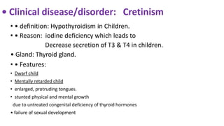 • Clinical disease/disorder: Cretinism
• • definition: Hypothyroidism in Children.
• • Reason: iodine deficiency which leads to
Decrease secretion of T3 & T4 in children.
• Gland: Thyroid gland.
• • Features:
• Dwarf child
• Mentally retarded child
• enlarged, protruding tongues.
• stunted physical and mental growth
due to untreated congenital deficiency of thyroid hormones
• failure of sexual development
 