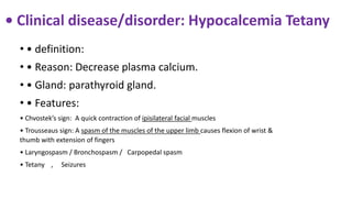 • Clinical disease/disorder: Hypocalcemia Tetany
• • definition:
• • Reason: Decrease plasma calcium.
• • Gland: parathyroid gland.
• • Features:
• Chvostek’s sign: A quick contraction of ipisilateral facial muscles
• Trousseaus sign: A spasm of the muscles of the upper limb causes flexion of wrist &
thumb with extension of fingers
• Laryngospasm / Bronchospasm / Carpopedal spasm
• Tetany , Seizures
 