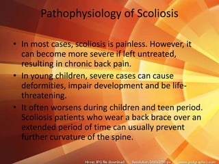 Pathophysiology of Scoliosis
• In most cases, scoliosis is painless. However, it
can become more severe if left untreated,
resulting in chronic back pain.
• In young children, severe cases can cause
deformities, impair development and be life-
threatening.
• It often worsens during children and teen period.
Scoliosis patients who wear a back brace over an
extended period of time can usually prevent
further curvature of the spine.
 
