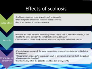 Effects of scoliosis
Initial effect
• In children, does not cause any pain such as back pain.
• Main symptoms are uneven shoulder blades and waist.
• But, if not treated, it can become worse.
Arthritis
• Because the spine becomes abnormally curved side to side as a result of scoliosis, it can
lead to the joints between the vertebrae becoming damaged.
• This can lead to chronic back arthritis, which can be painful and difficult to treat.
Kyphosis and
deformity
• If scoliosis goes untreated, the spine can continue progress from being curved to being
fully twisted.
• This condition, known as ‘kyphosis’, can result in permanent deformity (with the patient
always appearing hunched).
• It will definitely affect the patient’s condition as it is very painful
 