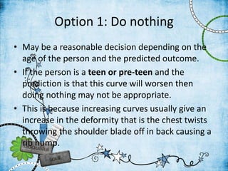 Option 1: Do nothing
• May be a reasonable decision depending on the
age of the person and the predicted outcome.
• If the person is a teen or pre-teen and the
prediction is that this curve will worsen then
doing nothing may not be appropriate.
• This is because increasing curves usually give an
increase in the deformity that is the chest twists
throwing the shoulder blade off in back causing a
rib hump.
 