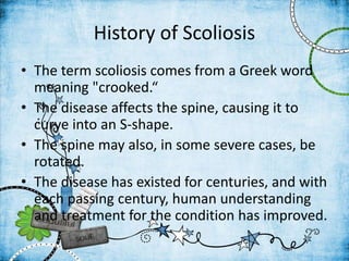 History of Scoliosis
• The term scoliosis comes from a Greek word
meaning "crooked.“
• The disease affects the spine, causing it to
curve into an S-shape.
• The spine may also, in some severe cases, be
rotated.
• The disease has existed for centuries, and with
each passing century, human understanding
and treatment for the condition has improved.
 