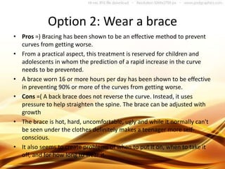 Option 2: Wear a brace
• Pros =) Bracing has been shown to be an effective method to prevent
curves from getting worse.
• From a practical aspect, this treatment is reserved for children and
adolescents in whom the prediction of a rapid increase in the curve
needs to be prevented.
• A brace worn 16 or more hours per day has been shown to be effective
in preventing 90% or more of the curves from getting worse.
• Cons =( A back brace does not reverse the curve. Instead, it uses
pressure to help straighten the spine. The brace can be adjusted with
growth
• The brace is hot, hard, uncomfortable, ugly and while it normally can't
be seen under the clothes definitely makes a teenager more self-
conscious.
• It also seems to create problems of when to put it on, when to take it
off, and for how long to wear it.
 
