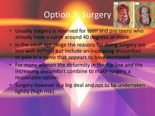 Option 3: Surgery
• Usually surgery is reserved for teen and pre-teens who
already have a curve around 40 degrees or more.
• In the adult age range the reasons for doing surgery are
less well defined but include an increasing discomfort
or pain in a curve that appears to have increased.
• For many women the deformity in the hip line and the
increasing discomfort combine to make surgery a
reasonable option.
• Surgery however is a big deal and not to be undertaken
lightly (high risk).
 