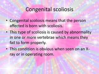 Congenital scoliosis
• Congenital scoliosis means that the person
affected is born with scoliosis.
• This type of scoliosis is caused by abnormality
in one or more vertebrae which means they
fail to form properly.
• This condition is obvious when seen on an X-
ray or in operating room.
 