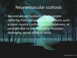 Neuromuscular scoliosis
• Neuromuscular scoliosis affects people
suffering from nervous system ailments such
as poor muscle control, muscle weakness, or
paralysis due to cerebral palsy, muscular
dystrophy, spinal bifida or polio.
 