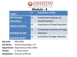 Module - 4
Sub code: BMLT1002
Sub Name: General physiology – (T)
Department: Department of MLT, SMAS
Faculty: A. Vamsi Kumar
Designation : Assistant professor
TINKU
4 Functions of Bile
MD Shadab
Chaudhary
4 Functional anatomy of
Small intestine
AKASH SHUKLA
4 Functions of Small intestine
MUNEER ALAM
4 Functional anatomy of large
Intestine
AAKASH BHATI
4 Functions of large intestine
 
