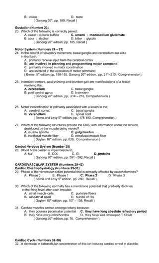 B. vision D. taste
( Ganong 20th
, pp. 180, Recall )
Gustation (Number 23)
23. Which of the following is correctly paired;
A. sweet : quinine sulfate C. umami : monosodium glutamate
B. sour : alcohol D. bitter : glycols
( Ganong 20th
edition, pp. 185, Recall )
Motor System (Numbers 24 – 27)
24. In the control of voluntary movement, basal ganglia and cerebellum are alike
in that both;
A. primarily receive input from the cerebral cortex
B. are involved in planning and programming motor command
C. primarily involved in motor coordination
D. are involved in the execution of motor command
( Berne 5th
edition pp. 180-185. Ganong 20th
edition, pp. 211–213, Comprehension)
25. Intension tremors, past-pointing and drunken gait are manifestations of a lesion
involving the;
A. cerebellum C. basal ganglia
B. post central gyrus D. brainstem
( Ganong 20th
edition, pp. 214 – 216, Comprehension )
26. Motor incoordination is primarily associated with a lesion in the;
A. cerebral cortex C. basal ganglia
B. cerebellum D. spinal cord
( Berne and Levy 5th
edition, pp. 178-180, Comprehension )
27. Which of the following structures provide the CNS with information about the tension
developed by the muscle being moved?
A. muscle spindle C. golgi tendon
B. intrafusal muscle fiber D. extrafusal muscle fiber
( Guyton 10th
edition, pp. 628, Comprehension )
Central Nervous System (Number 28)
28. Blood brain barrier is impermeable to;
A. Na+
B. CO2 C. O2 D. proteins
( Ganong 20th
edition, pp. 591 - 592, Recall )
CARDIOVASCULAR SYSTEM (Numbers 29-42)
Cardiac Electrophysiology (Numbers 29-31)
29. Phase of the ventricular action potential that is primarily affected by catecholamines?
A. Phase 0 B. Phase 1 C. Phase 2 D. Phase 3
( Berne and Levy 5th
edition, pp. 280, Recall )
30. Which of the following normally has a membrane potential that gradually declines
to the firing level after each impulse;
A. atrial muscle cells C. purkinjie fibers
B. sinoatrial node D. bundle of His
( Guyton 10th
edition, pp. 107 – 108, Recall )
31. Cardiac muscles cannot undergo tetany because;
A. they possess pacemaker potential C. they have long absolute refractory period
B. they have more mitochondria D. they have well developed T tubule
( Ganong 20th
edition, pp. 76, Comprehension )
Cardiac Cycle (Numbers 32-36)
32. A decrease in extracellular concentration of this ion induces cardiac arrest in diastole;
 