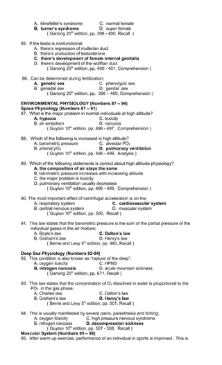 A. klinefelter’s syndrome C. normal female
B. turner’s syndrome D. super female
( Ganong 20th
edition, pp. 398 - 400, Recall )
85. If the testis is nonfunctional;
A. there’s regression of mullerian duct
B. there’s production of testosterone
C. there’s development of female internal genitalia
D. there’s development of the wolffian duct
( Ganong 20th
edition, pp. 400 - 401, Comprehension )
86. Can be determined during fertilization;
A. genetic sex C. phenotypic sex
B. gonadal sex D. genital sex
( Ganong 20th
edition, pp. 398 – 400, Comprehension )
ENVIRONMENTAL PHYSIOLOGY (Numbers 87 – 94)
Space Physiology (Numbers 87 – 91)
87. What is the major problem in normal individuals at high altitude?
A. hypoxia C. toxicity
B. air embolism D. narcosis
( Guyton 10th
edition, pp. 496 - 497, Comprehension )
88. Which of the following is increased in high altitude?
A. barometric pressure C. alveolar PO2
B. arterial pO2 D. pulmonary ventilation
( Guyton 10th
edition, pp. 496 - 499, Analysis )
89. Which of the following statements is correct about high altitude physiology?
A. the composition of air stays the same
B. barometric pressure increases with increasing altitude
C. the major problem is toxicity
D. pulmonary ventilation usually decreases
( Guyton 10th
edition, pp. 496 - 499, Comprehension )
90. The most important effect of centrifugal acceleration is on the;
A. respiratory system C. cardiovascular system
B. central nervous system D. muscular system
( Guyton 10th
edition, pp. 500, Recall )
91. This law states that the barometric pressure is the sum of the partial pressure of the
individual gases in the air mixture;
A. Boyle’s law C. Dalton’s law
B. Graham’s law D. Henry’s law
( Berne and Levy 5th
edition, pp. 480, Recall )
Deep Sea Physiology (Numbers 92-94)
92. This condition is also known as “rapture of the deep”;
A. oxygen toxicity C. HPNS
B. nitrogen narcosis D. acute mountain sickness
( Ganong 20th
edition, pp. 671, Recall )
93. This law states that the concentration of O2 dissolved in water is proportional to the
PO2 in the gas phase;
A. Charles law C. Dalton’s law
B. Graham’s law D. Henry’s law
( Berne and Levy 5th
edition, pp. 501, Recall )
94. This is usually manifested by severe pains, paresthesia and itching;
A. oxygen toxicity C. high pressure nervous syndrome
B. nitrogen narcosis D. decompression sickness
( Guyton 10th
edition, pp. 507 - 508, Recall )
Muscular System (Numbers 95 – 98)
95. After warm up exercise, performance of an individual in sports is improved. This is
 