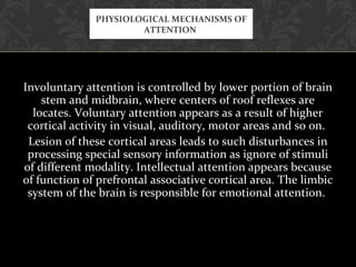 Involuntary attention is controlled by lower portion of brain
stem and midbrain, where centers of roof reflexes are
locates. Voluntary attention appears as a result of higher
cortical activity in visual, auditory, motor areas and so on.
Lesion of these cortical areas leads to such disturbances in
processing special sensory information as ignore of stimuli
of different modality. Intellectual attention appears because
of function of prefrontal associative cortical area. The limbic
system of the brain is responsible for emotional attention.
PHYSIOLOGICAL MECHANISMS OF
ATTENTION
 
