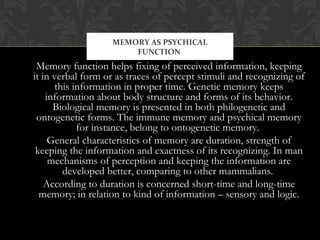 Memory function helps fixing of perceived information, keeping
it in verbal form or as traces of percept stimuli and recognizing of
this information in proper time. Genetic memory keeps
information about body structure and forms of its behavior.
Biological memory is presented in both philogenetic and
ontogenetic forms. The immune memory and psychical memory
for instance, belong to ontogenetic memory.
General characteristics of memory are duration, strength of
keeping the information and exactness of its recognizing. In man
mechanisms of perception and keeping the information are
developed better, comparing to other mammalians.
According to duration is concerned short-time and long-time
memory; in relation to kind of information – sensory and logic.
MEMORY AS PSYCHICAL
FUNCTION
 