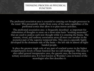 The prefrontal association area is essential to carrying out thought processes in
the mind. This presumably results from some of the same capabilities of the
prefrontal cortex that allow it to plan motor activities.
The prefrontal association area is frequently described as important for
elaboration of thoughts to store on a short-term basis “working memories”
that are used to analyze each new thought while it is entering the braine. The
somatic, visual, and auditory association areas all meet one another in the
posterior part of the superior temporal lobe. This area is especially highly
developed in the dominant side of the brain – the left side in almost all right-
handed people.
It plays the greatest single role of any part of cerebral cortex in the higher
comprehensive levels of brain function that we call intelligence. This zone is
also called general interpretative area, the gnostic area, the knowing area,
tertiary association area. It is best known as Wernike’s area in honor of the
neurologist who first describes it.
THINKING PROCESS AS PSYCHICAL
FUNCTION
 