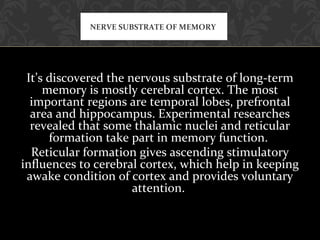 It’s discovered the nervous substrate of long-term
memory is mostly cerebral cortex. The most
important regions are temporal lobes, prefrontal
area and hippocampus. Experimental researches
revealed that some thalamic nuclei and reticular
formation take part in memory function.
Reticular formation gives ascending stimulatory
influences to cerebral cortex, which help in keeping
awake condition of cortex and provides voluntary
attention.
NERVE SUBSTRATE OF MEMORY
 
