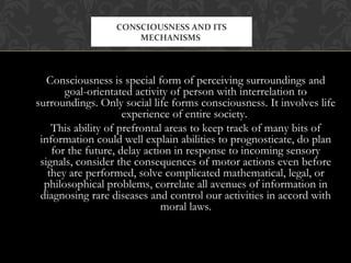 Consciousness is special form of perceiving surroundings and
goal-orientated activity of person with interrelation to
surroundings. Only social life forms consciousness. It involves life
experience of entire society.
This ability of prefrontal areas to keep track of many bits of
information could well explain abilities to prognosticate, do plan
for the future, delay action in response to incoming sensory
signals, consider the consequences of motor actions even before
they are performed, solve complicated mathematical, legal, or
philosophical problems, correlate all avenues of information in
diagnosing rare diseases and control our activities in accord with
moral laws.
CONSCIOUSNESS AND ITS
MECHANISMS
 