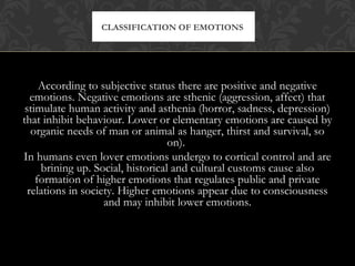 According to subjective status there are positive and negative
emotions. Negative emotions are sthenic (aggression, affect) that
stimulate human activity and asthenia (horror, sadness, depression)
that inhibit behaviour. Lower or elementary emotions are caused by
organic needs of man or animal as hanger, thirst and survival, so
on).
In humans even lover emotions undergo to cortical control and are
brining up. Social, historical and cultural customs cause also
formation of higher emotions that regulates public and private
relations in society. Higher emotions appear due to consciousness
and may inhibit lower emotions.
CLASSIFICATION OF EMOTIONS
 