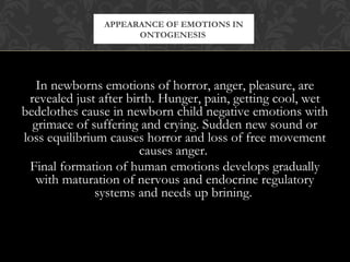 In newborns emotions of horror, anger, pleasure, are
revealed just after birth. Hunger, pain, getting cool, wet
bedclothes cause in newborn child negative emotions with
grimace of suffering and crying. Sudden new sound or
loss equilibrium causes horror and loss of free movement
causes anger.
Final formation of human emotions develops gradually
with maturation of nervous and endocrine regulatory
systems and needs up brining.
APPEARANCE OF EMOTIONS IN
ONTOGENESIS
 